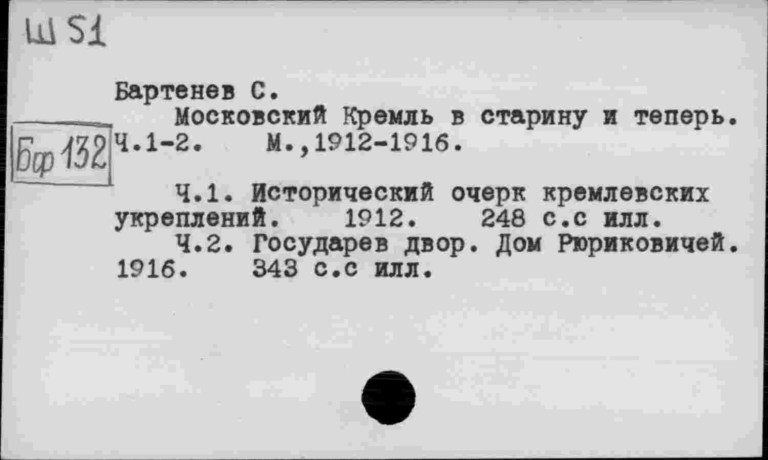 ﻿Щ Si
Бартенев С.
____Московский Кремль в старину и теперь
5<р132чл-2-	“-.1912-1916.
4.1.	Исторический очерк кремлевских
укреплений. 1912.	248 с.с илл.
4.2.	Государев двор. Дом Рюриковичей
1916.	343 с.с илл.